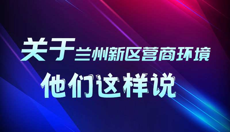 圖解|聽！關(guān)于蘭州新區(qū)營商環(huán)境，他們這樣說